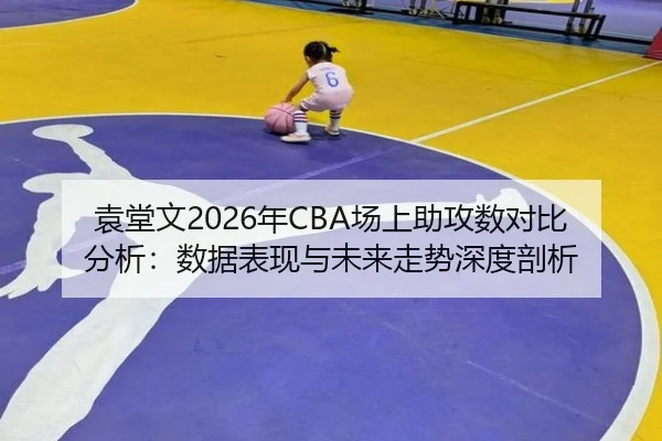袁堂文2026年CBA场上助攻数对比分析：数据表现与未来走势深度剖析