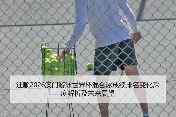 汪顺2026澳门游泳世界杯混合泳成绩排名变化深度解析及未来展望